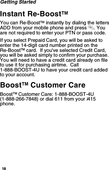 18Getting StartedInstant Re-BoostTMYou can Re-BoostTM instantly by dialing the letters ADD from your mobile phone and press s. You are not required to enter your PTN or pass code.If you select Prepaid Card, you will be asked to enter the 14-digit card number printed on the Re-BoostTM card.  If you&apos;ve selected Credit Card, you will be asked simply to confirm your purchase.  You will need to have a credit card already on file to use it for purchasing airtime.  Call 1-888-BOOST-4U to have your credit card added to your account.BoostTM Customer CareBoostTM Customer Care: 1-888-BOOST-4U (1-888-266-7848) or dial 611 from your i415 phone.