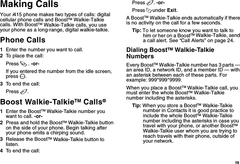 19Making CallsYour i415 phone makes two types of calls: digital cellular phone calls and BoostTM Walkie-Talkie calls. With BoostTM Walkie-Talkie calls, you use your phone as a long-range, digital walkie-talkie.Phone Calls1Enter the number you want to call.2To place the call:Press s. -or-If you entered the number from the idle screen, press O.3To end the call:Press e.Boost Walkie-TalkieTM Calls® 1Enter the BoostTM Walkie-Talkie number you want to call. -or-2Press and hold the BoostTM Walkie-Talkie button on the side of your phone. Begin talking after your phone emits a chirping sound.3Release the BoostTM Walkie-Talkie button to listen.4To end the call:Press e. -or-Press A under Exit.A BoostTM Walkie-Talkie ends automatically if there is no activity on the call for a few seconds.Tip: To let someone know you want to talk to him or her on a BoostTM Walkie-Talkie, send a call alert. See “Call Alerts” on page 24.Dialing BoostTM Walkie-Talkie NumbersEvery BoostTM Walkie-Talkie number has 3 parts — an area ID, a network ID, and a member ID — with an asterisk between each of these parts. For example: 999*999*9999.When you place a BoostTM Walkie-Talkie call, you must enter the whole BoostTM Walkie-Talkie number including the asterisks.Tip: When you store a BoostTM Walkie-Talkie number in Contacts it is good practice to include the whole BoostTM Walkie-Talkie number including the asterisks in case you travel with your phone, or another BoostTM Walkie-Talkie user whom you are trying to reach travels with their phone, outside of your network.
