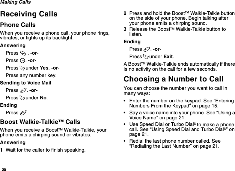 20Making CallsReceiving CallsPhone CallsWhen you receive a phone call, your phone rings, vibrates, or lights up its backlight.AnsweringPress s. -or-Press O. -or-Press A under Yes. -or-Press any number key.Sending to Voice MailPress e. -or-Press A under No.EndingPress e.Boost Walkie-TalkieTM CallsWhen you receive a BoostTM Walkie-Talkie, your phone emits a chirping sound or vibrates.Answering1Wait for the caller to finish speaking.2Press and hold the BoostTM Walkie-Talkie button on the side of your phone. Begin talking after your phone emits a chirping sound.3Release the BoostTM Walkie-Talkie button to listen.EndingPress e. -or-Press A under Exit.A BoostTM Walkie-Talkie ends automatically if there is no activity on the call for a few seconds.Choosing a Number to CallYou can choose the number you want to call in many ways:•Enter the number on the keypad. See “Entering Numbers From the Keypad” on page 15.•Say a voice name into your phone. See “Using a Voice Name” on page 21.•Use Speed Dial or Turbo Dial® to make a phone call. See “Using Speed Dial and Turbo Dial®” on page 21.•Redial the last phone number called. See “Redialing the Last Number” on page 21.