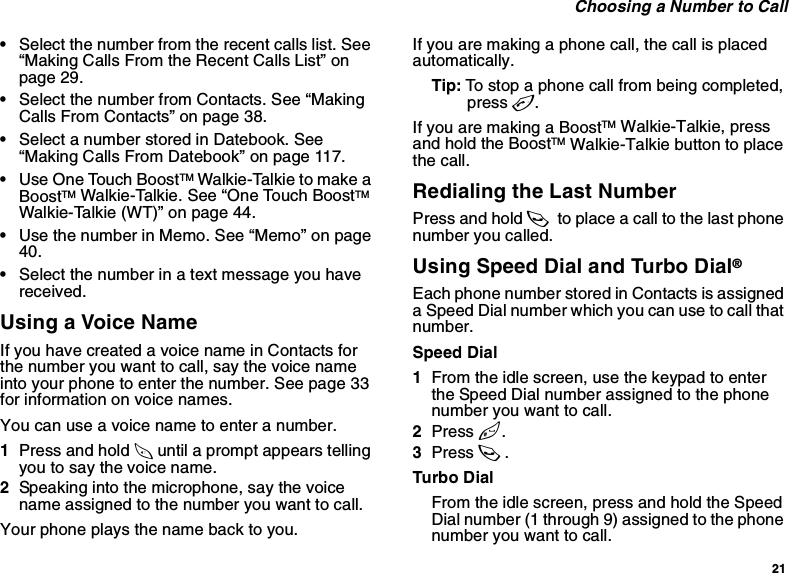 21 Choosing a Number to Call•Select the number from the recent calls list. See “Making Calls From the Recent Calls List” on page 29.•Select the number from Contacts. See “Making Calls From Contacts” on page 38.•Select a number stored in Datebook. See “Making Calls From Datebook” on page 117.•Use One Touch BoostTM Walkie-Talkie to make a BoostTM Walkie-Talkie. See “One Touch BoostTM Walkie-Talkie (WT)” on page 44.•Use the number in Memo. See “Memo” on page 40.•Select the number in a text message you have received.Using a Voice NameIf you have created a voice name in Contacts for the number you want to call, say the voice name into your phone to enter the number. See page 33 for information on voice names.You can use a voice name to enter a number.1Press and hold t until a prompt appears telling you to say the voice name.2Speaking into the microphone, say the voice name assigned to the number you want to call.Your phone plays the name back to you.If you are making a phone call, the call is placed automatically.Tip: To stop a phone call from being completed, press e.If you are making a BoostTM Walkie-Talkie, press and hold the BoostTM Walkie-Talkie button to place the call.Redialing the Last NumberPress and hold s to place a call to the last phone number you called.Using Speed Dial and Turbo Dial®Each phone number stored in Contacts is assigned a Speed Dial number which you can use to call that number.Speed Dial1From the idle screen, use the keypad to enter the Speed Dial number assigned to the phone number you want to call.2Press #.3Press s.Turbo DialFrom the idle screen, press and hold the Speed Dial number (1 through 9) assigned to the phone number you want to call.