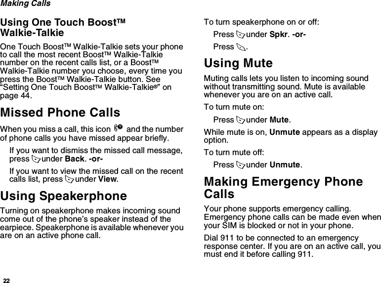 22Making CallsUsing One Touch BoostTM Walkie-TalkieOne Touch BoostTM Walkie-Talkie sets your phone to call the most recent BoostTM Walkie-Talkie number on the recent calls list, or a BoostTM Walkie-Talkie number you choose, every time you press the BoostTM Walkie-Talkie button. See “Setting One Touch BoostTM Walkie-Talkie®” on page 44.Missed Phone CallsWhen you miss a call, this icon V and the number of phone calls you have missed appear briefly.If you want to dismiss the missed call message, press A under Back. -or-If you want to view the missed call on the recent calls list, press A under View.Using SpeakerphoneTurning on speakerphone makes incoming sound come out of the phone’s speaker instead of the earpiece. Speakerphone is available whenever you are on an active phone call.To turn speakerphone on or off:Press A under Spkr. -or-Press t.Using MuteMuting calls lets you listen to incoming sound without transmitting sound. Mute is available whenever you are on an active call.To turn mute on:Press A under Mute.While mute is on, Unmute appears as a display option.To turn mute off:Press A under Unmute.Making Emergency Phone CallsYour phone supports emergency calling. Emergency phone calls can be made even when your SIM is blocked or not in your phone.Dial 911 to be connected to an emergency response center. If you are on an active call, you must end it before calling 911. 