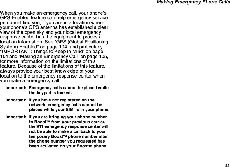 23 Making Emergency Phone CallsWhen you make an emergency call, your phone’s GPS Enabled feature can help emergency service personnel find you, if you are in a location where your phone&apos;s GPS antenna has established a clear view of the open sky and your local emergency response center has the equipment to process location information. See “GPS (Global Positioning System) Enabled” on page 104, and particularly “IMPORTANT: Things to Keep in Mind” on page 104 and “Making an Emergency Call” on page 105, for more information on the limitations of this feature. Because of the limitations of this feature, always provide your best knowledge of your location to the emergency response center when you make a emergency call.Important:  Emergency calls cannot be placed while the keypad is locked.Important:  If you have not registered on the network, emergency calls cannot be placed while your SIM  is in your phone.Important:  If you are bringing your phone number to BoostTM from your previous carrier, the 911 emergency response center will not be able to make a callback to your temporary BoostTM phone number after the phone number you requested has been activated on your BoostTM phone.
