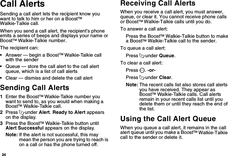 24Call AlertsSending a call alert lets the recipient know you want to talk to him or her on a BoostTM Walkie-Talkie call.When you send a call alert, the recipient’s phone emits a series of beeps and displays your name or BoostTM Walkie-Talkie number.The recipient can:•Answer — begin a BoostTM Walkie-Talkie call with the sender•Queue — store the call alert to the call alert queue, which is a list of call alerts•Clear — dismiss and delete the call alertSending Call Alerts1Enter the BoostTM Walkie-Talkie number you want to send to, as you would when making a BoostTM Walkie-Talkie call.2Press A under Alert. Ready to Alert appears on the display.3Press the BoostTM Walkie-Talkie button until Alert Successful appears on the display.Note: If the alert is not successful, this may mean the person you are trying to reach is on a call or has the phone turned off.Receiving Call AlertsWhen you receive a call alert, you must answer, queue, or clear it. You cannot receive phone calls or BoostTM Walkie-Talkie calls until you do.To answer a call alert:Press the BoostTM Walkie-Talkie button to make a BoostTM Walkie-Talkie call to the sender.To queue a call alert:Press A under Queue.To clear a call alert:Press O. -or-Press A under Clear.Note: The recent calls list also stores call alerts you have received. They appear as BoostTM Walkie-Talkie calls. Call alerts remain in your recent calls list until you delete them or until they reach the end of the list.Using the Call Alert QueueWhen you queue a call alert, it remains in the call alert queue until you make a BoostTM Walkie-Talkie  call to the sender or delete it.