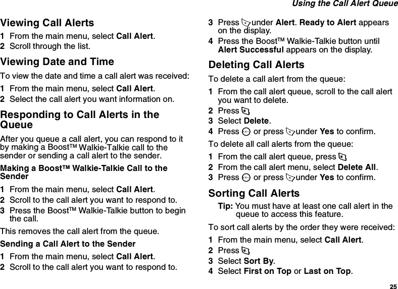 25 Using the Call Alert QueueViewing Call Alerts1From the main menu, select Call Alert.2Scroll through the list.Viewing Date and TimeTo view the date and time a call alert was received:1From the main menu, select Call Alert.2Select the call alert you want information on.Responding to Call Alerts in the QueueAfter you queue a call alert, you can respond to it by making a BoostTM Walkie-Talkie call to the sender or sending a call alert to the sender.Making a BoostTM Walkie-Talkie Call to the Sender1From the main menu, select Call Alert.2Scroll to the call alert you want to respond to.3Press the BoostTM Walkie-Talkie button to begin the call.This removes the call alert from the queue.Sending a Call Alert to the Sender1From the main menu, select Call Alert.2Scroll to the call alert you want to respond to.3Press A under Alert. Ready to Alert appears on the display.4Press the BoostTM Walkie-Talkie button until Alert Successful appears on the display.Deleting Call AlertsTo delete a call alert from the queue:1From the call alert queue, scroll to the call alert you want to delete.2Press m.3Select Delete.4Press O or press A under Yes to confirm.To delete all call alerts from the queue:1From the call alert queue, press m.2From the call alert menu, select Delete All.3Press O or press A under Yes to confirm.Sorting Call AlertsTip: You must have at least one call alert in the queue to access this feature.To sort call alerts by the order they were received:1From the main menu, select Call Alert.2Press m.3Select Sort By.4Select First on Top or Last on Top.