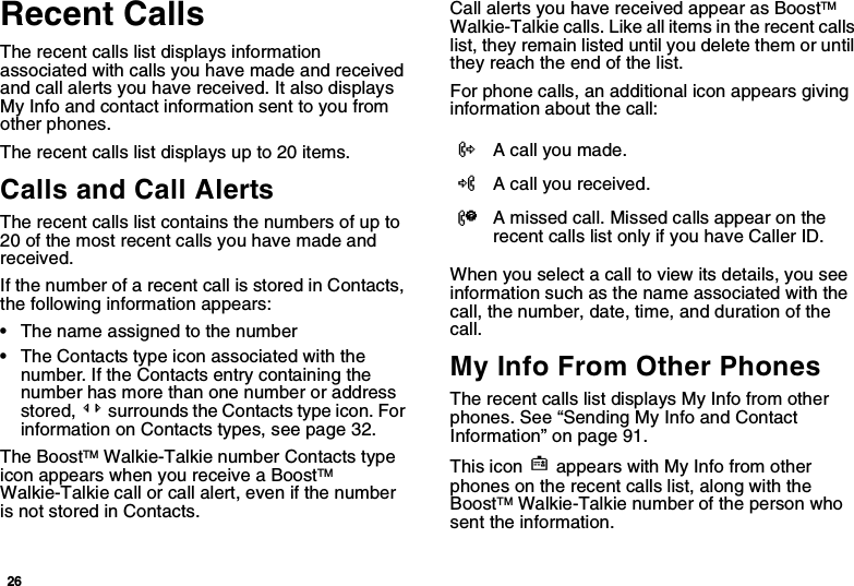 26Recent CallsThe recent calls list displays information associated with calls you have made and received and call alerts you have received. It also displays My Info and contact information sent to you from other phones.The recent calls list displays up to 20 items.Calls and Call AlertsThe recent calls list contains the numbers of up to 20 of the most recent calls you have made and received.If the number of a recent call is stored in Contacts, the following information appears:•The name assigned to the number•The Contacts type icon associated with the number. If the Contacts entry containing the number has more than one number or address stored, &lt;&gt; surrounds the Contacts type icon. For information on Contacts types, see page 32.The BoostTM Walkie-Talkie number Contacts type icon appears when you receive a BoostTM Walkie-Talkie call or call alert, even if the number is not stored in Contacts.Call alerts you have received appear as BoostTM Walkie-Talkie calls. Like all items in the recent calls list, they remain listed until you delete them or until they reach the end of the list.For phone calls, an additional icon appears giving information about the call:When you select a call to view its details, you see information such as the name associated with the call, the number, date, time, and duration of the call.My Info From Other PhonesThe recent calls list displays My Info from other phones. See “Sending My Info and Contact Information” on page 91.This icon j appears with My Info from other phones on the recent calls list, along with the BoostTM Walkie-Talkie number of the person who sent the information.XA call you made.WA call you received.VA missed call. Missed calls appear on the recent calls list only if you have Caller ID.