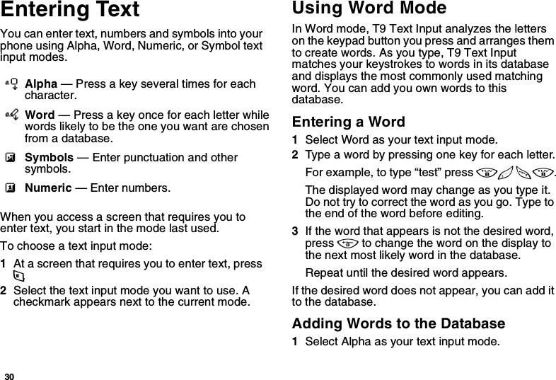 30Entering TextYou can enter text, numbers and symbols into your phone using Alpha, Word, Numeric, or Symbol text input modes.When you access a screen that requires you to enter text, you start in the mode last used.To choose a text input mode:1At a screen that requires you to enter text, press m.2Select the text input mode you want to use. A checkmark appears next to the current mode.Using Word ModeIn Word mode, T9 Text Input analyzes the letters on the keypad button you press and arranges them to create words. As you type, T9 Text Input matches your keystrokes to words in its database and displays the most commonly used matching word. You can add you own words to this database.Entering a Word1Select Word as your text input mode.2Type a word by pressing one key for each letter.For example, to type “test” press 8 3 7 8.The displayed word may change as you type it. Do not try to correct the word as you go. Type to the end of the word before editing. 3If the word that appears is not the desired word, press 0 to change the word on the display to the next most likely word in the database.Repeat until the desired word appears.If the desired word does not appear, you can add it to the database.Adding Words to the Database1Select Alpha as your text input mode.lAlpha — Press a key several times for each character.jWord — Press a key once for each letter while words likely to be the one you want are chosen from a database.iSymbols — Enter punctuation and other symbols.kNumeric — Enter numbers.