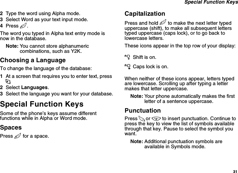 31 Special Function Keys2Type the word using Alpha mode.3Select Word as your text input mode.4Press #.The word you typed in Alpha text entry mode is now in the database.Note: You cannot store alphanumeric combinations, such as Y2K.Choosing a LanguageTo change the language of the database:1At a screen that requires you to enter text, press m.2Select Languages.3Select the language you want for your database.Special Function KeysSome of the phone’s keys assume different functions while in Alpha or Word mode.SpacesPress # for a space.CapitalizationPress and hold # to make the next letter typed uppercase (shift), to make all subsequent letters typed uppercase (caps lock), or to go back to lowercase letters. These icons appear in the top row of your display:When neither of these icons appear, letters typed are lowercase. Scrolling up after typing a letter makes that letter uppercase.Note: Your phone automatically makes the first letter of a sentence uppercase.PunctuationPress 1 or 0 to insert punctuation. Continue to press the key to view the list of symbols available through that key. Pause to select the symbol you want.Note: Additional punctuation symbols are available in Symbols mode.m Shift is on. nCaps lock is on.