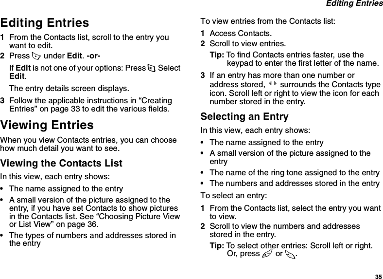 35 Editing EntriesEditing Entries1From the Contacts list, scroll to the entry you want to edit.2Press A  under Edit. -or-If Edit is not one of your options: Press m. Select Edit. The entry details screen displays.3Follow the applicable instructions in “Creating Entries” on page 33 to edit the various fields.Viewing EntriesWhen you view Contacts entries, you can choose how much detail you want to see.Viewing the Contacts ListIn this view, each entry shows:•The name assigned to the entry•A small version of the picture assigned to the entry, if you have set Contacts to show pictures in the Contacts list. See “Choosing Picture View or List View” on page 36.•The types of numbers and addresses stored in the entryTo view entries from the Contacts list:1Access Contacts.2Scroll to view entries.Tip: To find Contacts entries faster, use the keypad to enter the first letter of the name.3If an entry has more than one number or address stored, &lt;&gt; surrounds the Contacts type icon. Scroll left or right to view the icon for each number stored in the entry.Selecting an EntryIn this view, each entry shows:•The name assigned to the entry•A small version of the picture assigned to the entry•The name of the ring tone assigned to the entry•The numbers and addresses stored in the entryTo select an entry:1From the Contacts list, select the entry you want to view.2Scroll to view the numbers and addresses stored in the entry.Tip: To select other entries: Scroll left or right. Or, press # or *.