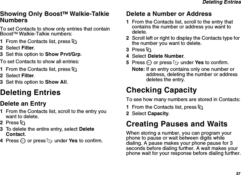 37 Deleting EntriesShowing Only BoostTM Walkie-Talkie Numbers To set Contacts to show only entries that contain BoostTM Walkie-Talkie numbers:1From the Contacts list, press m.2Select Filter.3Set this option to Show Prvt/Grp.To set Contacts to show all entries:1From the Contacts list, press m.2Select Filter.3Set this option to Show All.Deleting EntriesDelete an Entry1From the Contacts list, scroll to the entry you want to delete.2Press m.3To delete the entire entry, select Delete Contact.4Press O or press A  under Yes to confirm.Delete a Number or Address1From the Contacts list, scroll to the entry that contains the number or address you want to delete.2Scroll left or right to display the Contacts type for the number you want to delete.3Press m.4Select Delete Number.5Press O or press A  under Yes to confirm.Note: If an entry contains only one number or address, deleting the number or address deletes the entry.Checking CapacityTo see how many numbers are stored in Contacts:1From the Contacts list, press m.2Select Capacity.Creating Pauses and WaitsWhen storing a number, you can program your phone to pause or wait between digits while dialing. A pause makes your phone pause for 3 seconds before dialing further. A wait makes your phone wait for your response before dialing further.