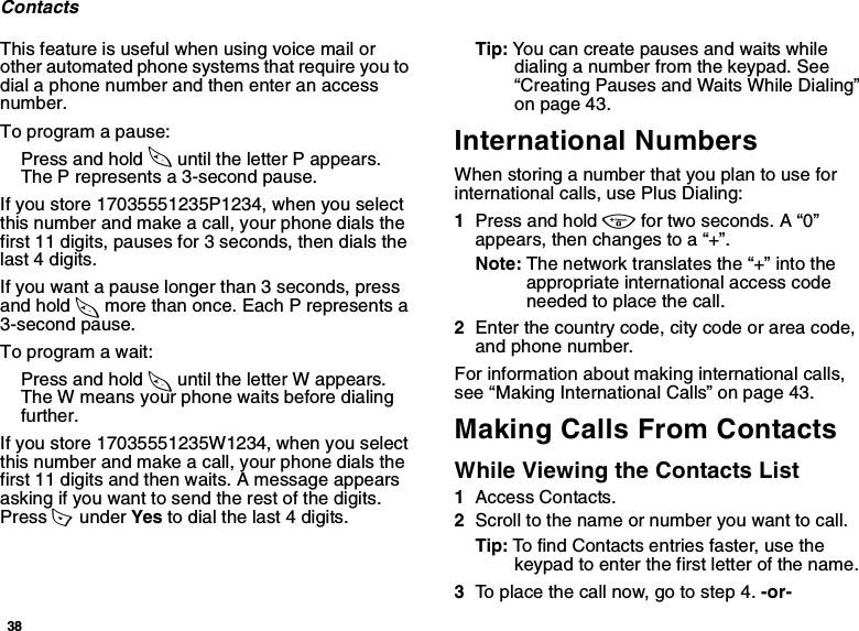 38ContactsThis feature is useful when using voice mail or other automated phone systems that require you to dial a phone number and then enter an access number.To program a pause:Press and hold * until the letter P appears. The P represents a 3-second pause.If you store 17035551235P1234, when you select this number and make a call, your phone dials the first 11 digits, pauses for 3 seconds, then dials the last 4 digits.If you want a pause longer than 3 seconds, press and hold * more than once. Each P represents a 3-second pause.To program a wait:Press and hold * until the letter W appears. The W means your phone waits before dialing further.If you store 17035551235W1234, when you select this number and make a call, your phone dials the first 11 digits and then waits. A message appears asking if you want to send the rest of the digits. Press A  under Yes to dial the last 4 digits.Tip: You can create pauses and waits while dialing a number from the keypad. See “Creating Pauses and Waits While Dialing” on page 43.International NumbersWhen storing a number that you plan to use for international calls, use Plus Dialing:1Press and hold 0 for two seconds. A “0” appears, then changes to a “+”. Note: The network translates the “+” into the appropriate international access code needed to place the call. 2Enter the country code, city code or area code, and phone number.For information about making international calls, see “Making International Calls” on page 43.Making Calls From ContactsWhile Viewing the Contacts List1Access Contacts.2Scroll to the name or number you want to call.Tip: To find Contacts entries faster, use the keypad to enter the first letter of the name.3To place the call now, go to step 4. -or-