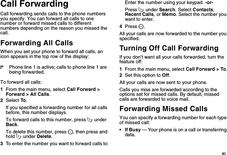 41Call ForwardingCall forwarding sends calls to the phone numbers you specify. You can forward all calls to one number or forward missed calls to different numbers depending on the reason you missed the call.Forwarding All CallsWhen you set your phone to forward all calls, an icon appears in the top row of the display:To forward all calls:1From the main menu, select Call Forward &gt; Forward &gt; All Calls.2Select To .If you specified a forwarding number for all calls before, this number displays.To forward calls to this number, press A  under Back.To delete this number, press O, then press and hold A  under Delete.3To enter the number you want to forward calls to:Enter the number using your keypad. -or-Press A  under Search. Select Contacts, Recent Calls, or Memo. Select the number you want to enter.4Press O.All your calls are now forwarded to the number you specified.Turning Off Call ForwardingIf you don’t want all your calls forwarded, turn the feature off:1From the main menu, select Call Forward &gt; To.2Set this option to Off.All your calls are now sent to your phone.Calls you miss are forwarded according to the options set for missed calls. By default, missed calls are forwarded to voice mail.Forwarding Missed CallsYou can specify a forwarding number for each type of missed call:•If Busy — Your phone is on a call or transferring data.GPhone line 1 is active; calls to phone line 1 are being forwarded.