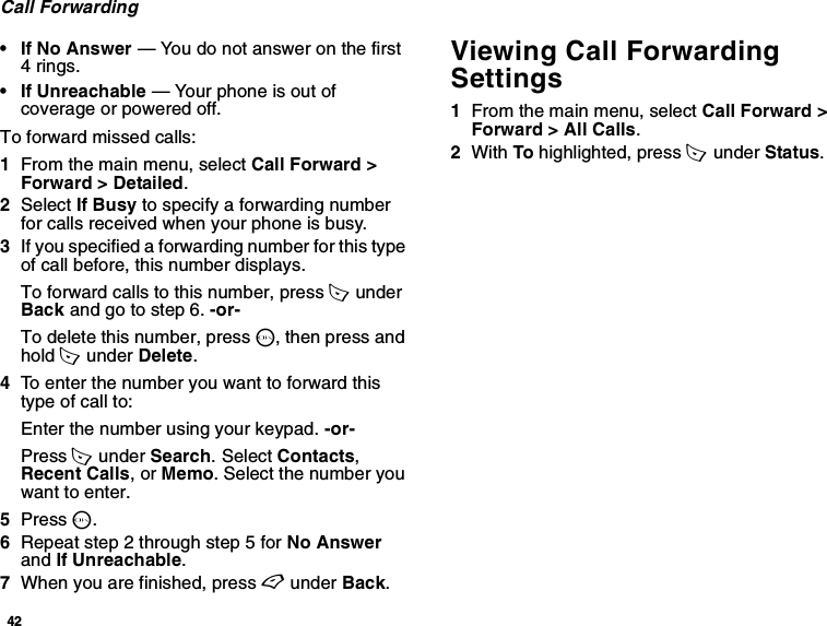 42Call Forwarding• If No Answer — You do not answer on the first 4 rings.• If Unreachable — Your phone is out of coverage or powered off.To forward missed calls:1From the main menu, select Call Forward &gt; Forward &gt; Detailed.2Select If Busy to specify a forwarding number for calls received when your phone is busy.3If you specified a forwarding number for this type of call before, this number displays.To forward calls to this number, press A  under Back and go to step 6. -or-To delete this number, press O, then press and hold A  under Delete.4To enter the number you want to forward this type of call to:Enter the number using your keypad. -or-Press A  under Search. Select Contacts, Recent Calls, or Memo. Select the number you want to enter.5Press O.6Repeat step 2 through step 5 for No Answer and If Unreachable.7When you are finished, press A under Back.Viewing Call Forwarding Settings1From the main menu, select Call Forward &gt; Forward &gt; All Calls.2With To highlighted, press A  under Status.