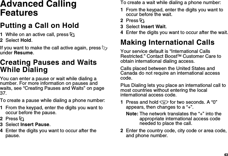43Advanced Calling FeaturesPutting a Call on Hold1While on an active call, press m.2Select Hold.If you want to make the call active again, press A  under Resume.Creating Pauses and Waits While DialingYou can enter a pause or wait while dialing a number. For more information on pauses and waits, see “Creating Pauses and Waits” on page 37.To create a pause while dialing a phone number:1From the keypad, enter the digits you want to occur before the pause.2Press m.3Select Insert Pause.4Enter the digits you want to occur after the pause.To create a wait while dialing a phone number:1From the keypad, enter the digits you want to occur before the wait.2Press m.3Select Insert Wait.4Enter the digits you want to occur after the wait.Making International CallsYour service default is “International Calls Restricted.” Contact BoostTM Customer Care to obtain international dialing access.Calls placed between the United States and Canada do not require an international access code.Plus Dialing lets you place an international call to most countries without entering the local international access code. 1Press and hold 0 for two seconds. A “0” appears, then changes to a “+”. Note: The network translates the “+” into the appropriate international access code needed to place the call. 2Enter the country code, city code or area code, and phone number.