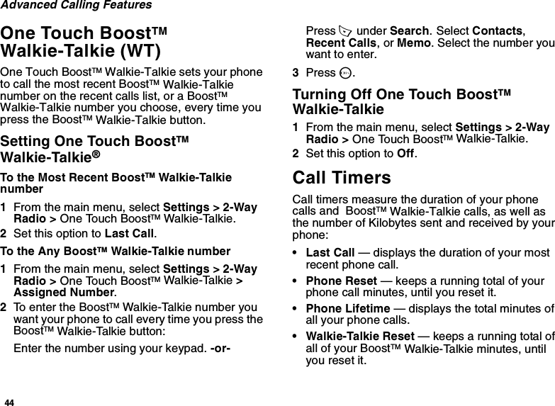 44Advanced Calling FeaturesOne Touch BoostTM Walkie-Talkie (WT)One Touch BoostTM Walkie-Talkie sets your phone to call the most recent BoostTM Walkie-Talkie number on the recent calls list, or a BoostTM Walkie-Talkie number you choose, every time you press the BoostTM Walkie-Talkie button.Setting One Touch BoostTM Walkie-Talkie®To the Most Recent BoostTM Walkie-Talkie number1From the main menu, select Settings &gt; 2-Way Radio &gt; One Touch BoostTM Walkie-Talkie.2Set this option to Last Call.To the Any BoostTM Walkie-Talkie number1From the main menu, select Settings &gt; 2-Way Radio &gt; One Touch BoostTM Walkie-Talkie &gt; Assigned Number.2To enter the BoostTM Walkie-Talkie number you want your phone to call every time you press the BoostTM Walkie-Talkie button:Enter the number using your keypad. -or-Press A  under Search. Select Contacts, Recent Calls, or Memo. Select the number you want to enter.3Press O.Turning Off One Touch BoostTM Walkie-Talkie1From the main menu, select Settings &gt; 2-Way Radio &gt; One Touch BoostTM Walkie-Talkie.2Set this option to Off.Call TimersCall timers measure the duration of your phone calls and  BoostTM Walkie-Talkie calls, as well as the number of Kilobytes sent and received by your phone:•Last Call — displays the duration of your most recent phone call.• Phone Reset — keeps a running total of your phone call minutes, until you reset it.• Phone Lifetime — displays the total minutes of all your phone calls.• Walkie-Talkie Reset — keeps a running total of all of your BoostTM Walkie-Talkie minutes, until you reset it.
