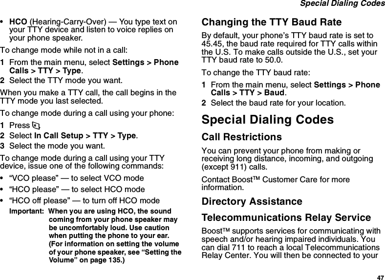 47 Special Dialing Codes• HCO (Hearing-Carry-Over) — You type text on your TTY device and listen to voice replies on your phone speaker.To change mode while not in a call:1From the main menu, select Settings &gt; Phone Calls &gt; TTY &gt; Type.2Select the TTY mode you want. When you make a TTY call, the call begins in the TTY mode you last selected.To change mode during a call using your phone:1Press m.2Select In Call Setup &gt; TTY &gt; Type.3Select the mode you want.To change mode during a call using your TTY device, issue one of the following commands:•“VCO please” — to select VCO mode•“HCO please” — to select HCO mode•“HCO off please” — to turn off HCO modeImportant:  When you are using HCO, the sound coming from your phone speaker may be uncomfortably loud. Use caution when putting the phone to your ear. (For information on setting the volume of your phone speaker, see “Setting the Volume” on page 135.)Changing the TTY Baud RateBy default, your phone’s TTY baud rate is set to 45.45, the baud rate required for TTY calls within the U.S. To make calls outside the U.S., set your TTY baud rate to 50.0.To change the TTY baud rate:1From the main menu, select Settings &gt; Phone Calls &gt; TTY &gt; Baud.2Select the baud rate for your location.Special Dialing CodesCall RestrictionsYou can prevent your phone from making or receiving long distance, incoming, and outgoing (except 911) calls.Contact BoostTM Customer Care for more information.Directory AssistanceTelecommunications Relay ServiceBoostTM supports services for communicating with speech and/or hearing impaired individuals. You can dial 711 to reach a local Telecommunications Relay Center. You will then be connected to your 