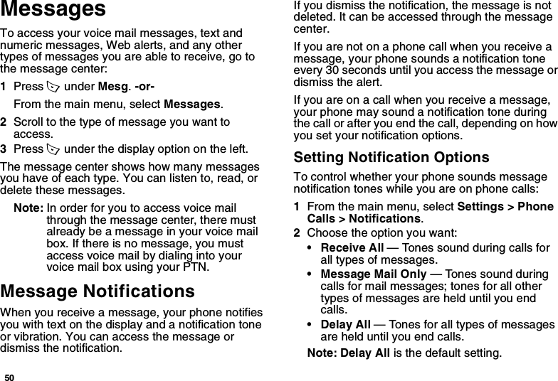 50MessagesTo access your voice mail messages, text and numeric messages, Web alerts, and any other types of messages you are able to receive, go to the message center:1Press A  under Mesg. -or-From the main menu, select Messages.2Scroll to the type of message you want to access.3Press A  under the display option on the left.The message center shows how many messages you have of each type. You can listen to, read, or delete these messages.Note: In order for you to access voice mail through the message center, there must already be a message in your voice mail box. If there is no message, you must access voice mail by dialing into your voice mail box using your PTN.Message NotificationsWhen you receive a message, your phone notifies you with text on the display and a notification tone or vibration. You can access the message or dismiss the notification. If you dismiss the notification, the message is not deleted. It can be accessed through the message center.If you are not on a phone call when you receive a message, your phone sounds a notification tone every 30 seconds until you access the message or dismiss the alert.If you are on a call when you receive a message, your phone may sound a notification tone during the call or after you end the call, depending on how you set your notification options.Setting Notification OptionsTo control whether your phone sounds message notification tones while you are on phone calls:1From the main menu, select Settings &gt; Phone Calls &gt; Notifications.2Choose the option you want:• Receive All — Tones sound during calls for all types of messages.• Message Mail Only — Tones sound during calls for mail messages; tones for all other types of messages are held until you end calls.• Delay All — Tones for all types of messages are held until you end calls.Note: Delay All is the default setting.