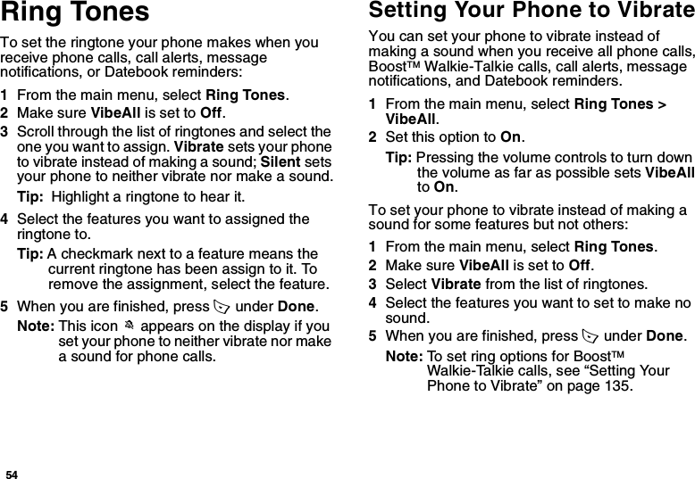 54Ring TonesTo set the ringtone your phone makes when you receive phone calls, call alerts, message notifications, or Datebook reminders:1From the main menu, select Ring Tones.2Make sure VibeAll is set to Off.3Scroll through the list of ringtones and select the one you want to assign. Vibrate sets your phone to vibrate instead of making a sound; Silent sets your phone to neither vibrate nor make a sound.Tip:  Highlight a ringtone to hear it.4Select the features you want to assigned the ringtone to.Tip: A checkmark next to a feature means the current ringtone has been assign to it. To remove the assignment, select the feature.5When you are finished, press A  under Done.Note: This icon M appears on the display if you set your phone to neither vibrate nor make a sound for phone calls.Setting Your Phone to VibrateYou can set your phone to vibrate instead of making a sound when you receive all phone calls, BoostTM Walkie-Talkie calls, call alerts, message notifications, and Datebook reminders.1From the main menu, select Ring Tones &gt; VibeAll.2Set this option to On.Tip: Pressing the volume controls to turn down the volume as far as possible sets VibeAll to On.To set your phone to vibrate instead of making a sound for some features but not others:1From the main menu, select Ring Tones.2Make sure VibeAll is set to Off.3Select Vibrate from the list of ringtones.4Select the features you want to set to make no sound.5When you are finished, press A  under Done.Note: To set ring options for BoostTM Walkie-Talkie calls, see “Setting Your Phone to Vibrate” on page 135.