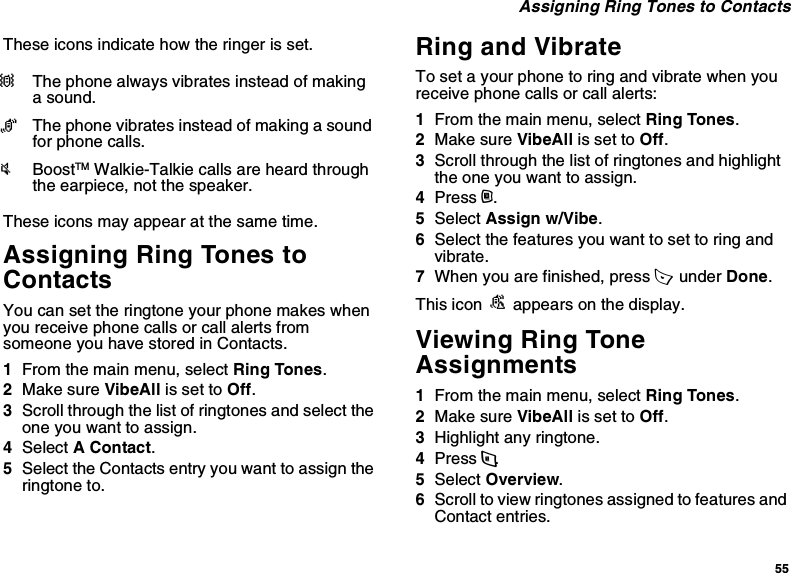 55 Assigning Ring Tones to ContactsThese icons indicate how the ringer is set.These icons may appear at the same time.Assigning Ring Tones to ContactsYou can set the ringtone your phone makes when you receive phone calls or call alerts from someone you have stored in Contacts.1From the main menu, select Ring Tones.2Make sure VibeAll is set to Off.3Scroll through the list of ringtones and select the one you want to assign.4Select A Contact.5Select the Contacts entry you want to assign the ringtone to.Ring and VibrateTo set a your phone to ring and vibrate when you receive phone calls or call alerts:1From the main menu, select Ring Tones.2Make sure VibeAll is set to Off.3Scroll through the list of ringtones and highlight the one you want to assign.4Press m.5Select Assign w/Vibe.6Select the features you want to set to ring and vibrate.7When you are finished, press A  under Done.This icon S appears on the display.Viewing Ring Tone Assignments1From the main menu, select Ring Tones.2Make sure VibeAll is set to Off.3Highlight any ringtone.4Press m.5Select Overview.6Scroll to view ringtones assigned to features and Contact entries.QThe phone always vibrates instead of making a sound.RThe phone vibrates instead of making a sound for phone calls.uBoostTM Walkie-Talkie calls are heard through the earpiece, not the speaker.