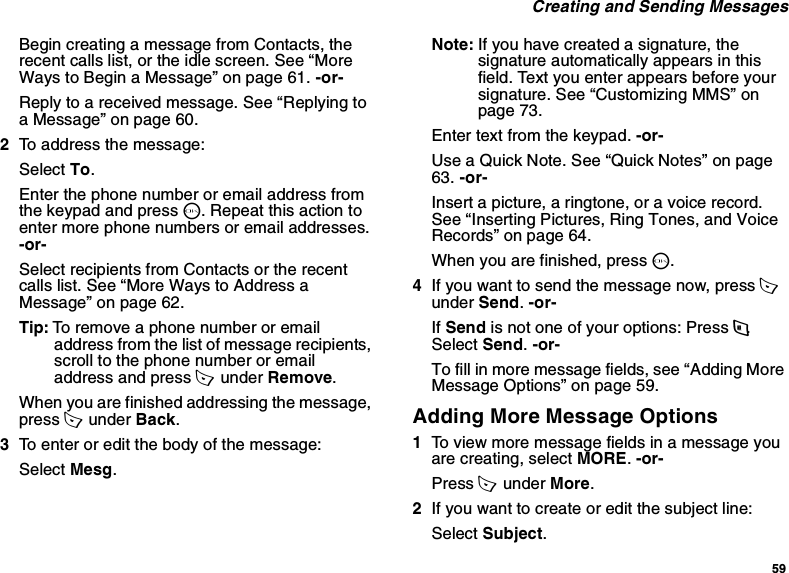 59 Creating and Sending MessagesBegin creating a message from Contacts, the recent calls list, or the idle screen. See “More Ways to Begin a Message” on page 61. -or-Reply to a received message. See “Replying to a Message” on page 60.2To address the message:Select To.Enter the phone number or email address from the keypad and press O. Repeat this action to enter more phone numbers or email addresses. -or-Select recipients from Contacts or the recent calls list. See “More Ways to Address a Message” on page 62.Tip: To remove a phone number or email address from the list of message recipients, scroll to the phone number or email address and press A  under Remove.When you are finished addressing the message, press A  under Back.3To enter or edit the body of the message:Select Mesg.Note: If you have created a signature, the signature automatically appears in this field. Text you enter appears before your signature. See “Customizing MMS” on page 73.Enter text from the keypad. -or-Use a Quick Note. See “Quick Notes” on page 63. -or-Insert a picture, a ringtone, or a voice record. See “Inserting Pictures, Ring Tones, and Voice Records” on page 64.When you are finished, press O.4If you want to send the message now, press A  under Send. -or-If Send is not one of your options: Press m. Select Send. -or-To fill in more message fields, see “Adding More Message Options” on page 59.Adding More Message Options1To view more message fields in a message you are creating, select MORE. -or-Press A  under More.2If you want to create or edit the subject line:Select Subject.