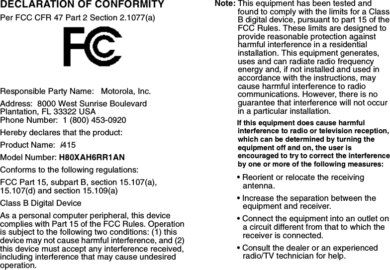 DECLARATION OF CONFORMITYPer FCC CFR 47 Part 2 Section 2.1077(a)Responsible Party Name:   Motorola, Inc.Address:  8000 West Sunrise Boulevard Plantation, FL 33322 USA Phone Number:  1 (800) 453-0920Hereby declares that the product:Product Name:  i415Model Number: H80XAH6RR1ANConforms to the following regulations:FCC Part 15, subpart B, section 15.107(a), 15.107(d) and section 15.109(a)Class B Digital DeviceAs a personal computer peripheral, this device complies with Part 15 of the FCC Rules. Operation is subject to the following two conditions: (1) this device may not cause harmful interference, and (2) this device must accept any interference received, including interference that may cause undesired operation.Note: This equipment has been tested and found to comply with the limits for a Class B digital device, pursuant to part 15 of the FCC Rules. These limits are designed to provide reasonable protection against harmful interference in a residential installation. This equipment generates, uses and can radiate radio frequency energy and, if not installed and used in accordance with the instructions, may cause harmful interference to radio communications. However, there is no guarantee that interference will not occur in a particular installation. If this equipment does cause harmful interference to radio or television reception, which can be determined by turning the equipment off and on, the user is encouraged to try to correct the interference by one or more of the following measures:• Reorient or relocate the receiving antenna.• Increase the separation between the equipment and receiver.• Connect the equipment into an outlet on a circuit different from that to which the receiver is connected.• Consult the dealer or an experienced radio/TV technician for help.