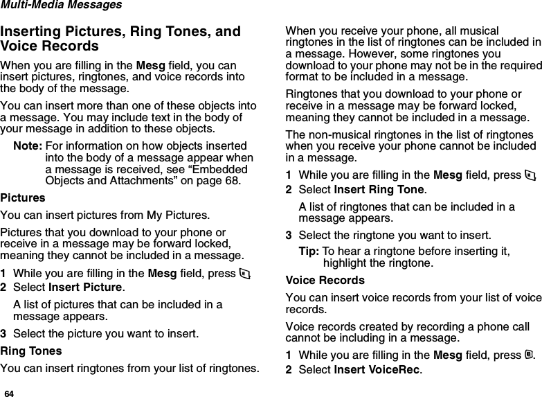 64Multi-Media MessagesInserting Pictures, Ring Tones, and Voice RecordsWhen you are filling in the Mesg field, you can insert pictures, ringtones, and voice records into the body of the message.You can insert more than one of these objects into a message. You may include text in the body of your message in addition to these objects.Note: For information on how objects inserted into the body of a message appear when a message is received, see “Embedded Objects and Attachments” on page 68.PicturesYou can insert pictures from My Pictures.Pictures that you download to your phone or receive in a message may be forward locked, meaning they cannot be included in a message.1While you are filling in the Mesg field, press m.2Select Insert Picture.A list of pictures that can be included in a message appears.3Select the picture you want to insert.Ring TonesYou can insert ringtones from your list of ringtones.When you receive your phone, all musical ringtones in the list of ringtones can be included in a message. However, some ringtones you download to your phone may not be in the required format to be included in a message.Ringtones that you download to your phone or receive in a message may be forward locked, meaning they cannot be included in a message.The non-musical ringtones in the list of ringtones when you receive your phone cannot be included in a message.1While you are filling in the Mesg field, press m.2Select Insert Ring Tone.A list of ringtones that can be included in a message appears.3Select the ringtone you want to insert.Tip: To hear a ringtone before inserting it, highlight the ringtone.Voice RecordsYou can insert voice records from your list of voice records.Voice records created by recording a phone call cannot be including in a message.1While you are filling in the Mesg field, press m.2Select Insert VoiceRec.