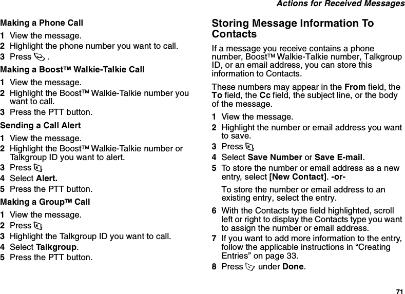 71 Actions for Received MessagesMaking a Phone Call1View the message.2Highlight the phone number you want to call.3Press s.Making a BoostTM Walkie-Talkie Call1View the message.2Highlight the BoostTM Walkie-Talkie number you want to call.3Press the PTT button.Sending a Call Alert1View the message.2Highlight the BoostTM Walkie-Talkie number or Talkgroup ID you want to alert.3Press m.4Select Alert.5Press the PTT button.Making a GroupTM Call1View the message.2Press m.3Highlight the Talkgroup ID you want to call.4Select Talkgroup.5Press the PTT button.Storing Message Information To ContactsIf a message you receive contains a phone number, BoostTM Walkie-Talkie number, Talkgroup ID, or an email address, you can store this information to Contacts.These numbers may appear in the From field, the To field, the Cc field, the subject line, or the body of the message.1View the message.2Highlight the number or email address you want to save.3Press m.4Select Save Number or Save E-mail.5To store the number or email address as a new entry, select [New Contact]. -or-To store the number or email address to an existing entry, select the entry.6With the Contacts type field highlighted, scroll left or right to display the Contacts type you want to assign the number or email address.7If you want to add more information to the entry, follow the applicable instructions in “Creating Entries” on page 33.8Press A  under Done.
