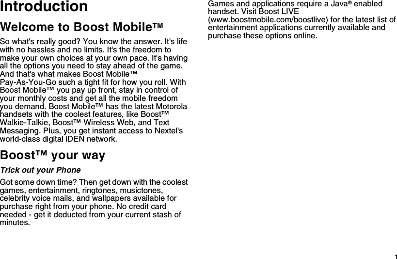  1IntroductionWelcome to Boost MobileTMSo what&apos;s really good? You know the answer. It&apos;s life with no hassles and no limits. It&apos;s the freedom to make your own choices at your own pace. It&apos;s having all the options you need to stay ahead of the game. And that&apos;s what makes Boost Mobile™ Pay-As-You-Go such a tight fit for how you roll. With Boost Mobile™ you pay up front, stay in control of your monthly costs and get all the mobile freedom you demand. Boost Mobile™ has the latest Motorola handsets with the coolest features, like Boost™ Walkie-Talkie, Boost™ Wireless Web, and Text Messaging. Plus, you get instant access to Nextel&apos;s world-class digital iDEN network.Boost™ your wayTrick out your PhoneGot some down time? Then get down with the coolest games, entertainment, ringtones, musictones, celebrity voice mails, and wallpapers available for purchase right from your phone. No credit card needed - get it deducted from your current stash of minutes. Games and applications require a Java® enabled handset. Visit Boost LIVE (www.boostmobile.com/boostlive) for the latest list of entertainment applications currently available and purchase these options online. 