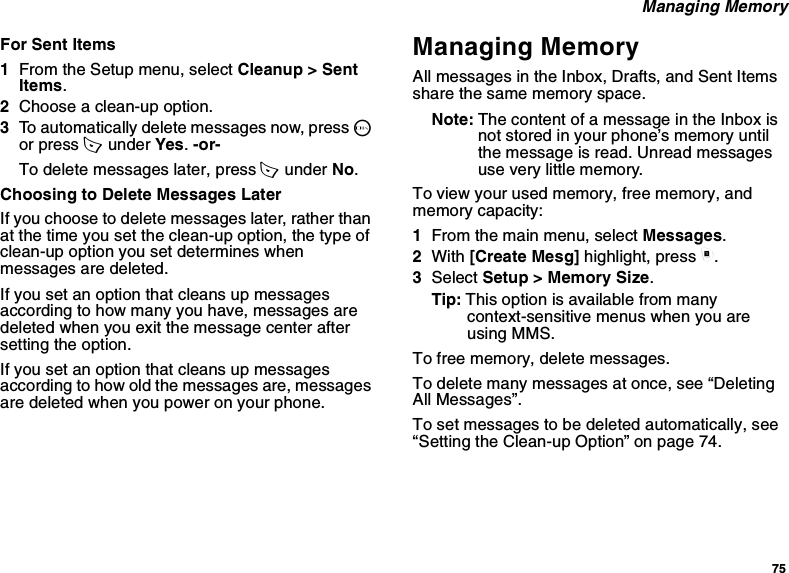 75 Managing MemoryFor Sent Items1From the Setup menu, select Cleanup &gt; Sent Items.2Choose a clean-up option.3To automatically delete messages now, press O or press A  under Yes. -or-To delete messages later, press A  under No.Choosing to Delete Messages LaterIf you choose to delete messages later, rather than at the time you set the clean-up option, the type of clean-up option you set determines when messages are deleted.If you set an option that cleans up messages according to how many you have, messages are deleted when you exit the message center after setting the option.If you set an option that cleans up messages according to how old the messages are, messages are deleted when you power on your phone.Managing MemoryAll messages in the Inbox, Drafts, and Sent Items share the same memory space.Note: The content of a message in the Inbox is not stored in your phone’s memory until the message is read. Unread messages use very little memory.To view your used memory, free memory, and memory capacity:1From the main menu, select Messages.2With [Create Mesg] highlight, press m.3Select Setup &gt; Memory Size.Tip: This option is available from many context-sensitive menus when you are using MMS.To free memory, delete messages.To delete many messages at once, see “Deleting All Messages”.To set messages to be deleted automatically, see “Setting the Clean-up Option” on page 74.