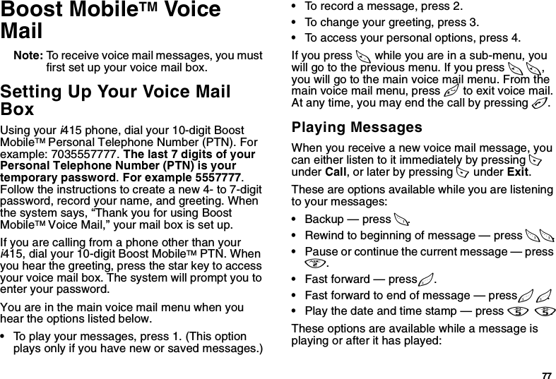 77Boost MobileTM Voice MailNote: To receive voice mail messages, you must first set up your voice mail box.Setting Up Your Voice Mail Box Using your i415 phone, dial your 10-digit Boost MobileTM Personal Telephone Number (PTN). For example: 7035557777. The last 7 digits of your Personal Telephone Number (PTN) is your temporary password. For example 5557777. Follow the instructions to create a new 4- to 7-digit password, record your name, and greeting. When the system says, “Thank you for using Boost MobileTM Voice Mail,” your mail box is set up.If you are calling from a phone other than your i415, dial your 10-digit Boost MobileTM PTN. When you hear the greeting, press the star key to access your voice mail box. The system will prompt you to enter your password.You are in the main voice mail menu when you hear the options listed below. •To play your messages, press 1. (This option plays only if you have new or saved messages.)•To record a message, press 2.•To change your greeting, press 3.•To access your personal options, press 4.If you press * while you are in a sub-menu, you will go to the previous menu. If you press **, you will go to the main voice mail menu. From the main voice mail menu, press # to exit voice mail. At any time, you may end the call by pressing e.Playing MessagesWhen you receive a new voice mail message, you can either listen to it immediately by pressing A  under Call, or later by pressing A  under Exit.These are options available while you are listening to your messages:•Backup — press 1.•Rewind to beginning of message — press 11.•Pause or continue the current message — press 2.•Fast forward — press 3.•Fast forward to end of message — press 33.•Play the date and time stamp — press 55.These options are available while a message is playing or after it has played: