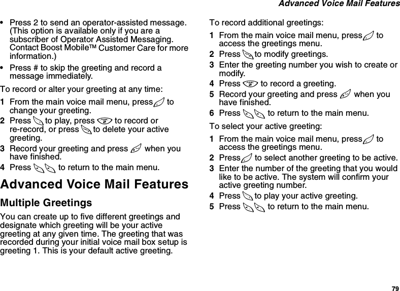 79 Advanced Voice Mail Features•Press 2 to send an operator-assisted message. (This option is available only if you are a subscriber of Operator Assisted Messaging. Contact Boost MobileTM Customer Care for more information.)•Press # to skip the greeting and record a message immediately. To record or alter your greeting at any time:1From the main voice mail menu, press 3 to change your greeting.2Press 1 to play, press 2 to record or re-record, or press 7 to delete your active greeting.3Record your greeting and press # when you have finished.4Press ** to return to the main menu.Advanced Voice Mail FeaturesMultiple GreetingsYou can create up to five different greetings and designate which greeting will be your active greeting at any given time. The greeting that was recorded during your initial voice mail box setup is greeting 1. This is your default active greeting.To record additional greetings:1From the main voice mail menu, press 3 to access the greetings menu.2Press 4 to modify greetings.3Enter the greeting number you wish to create or modify.4Press 2 to record a greeting.5Record your greeting and press # when you have finished.6Press ** to return to the main menu.To select your active greeting:1From the main voice mail menu, press 3 to access the greetings menu.2Press 3 to select another greeting to be active.3Enter the number of the greeting that you would like to be active. The system will confirm your active greeting number.4Press 1 to play your active greeting.5Press ** to return to the main menu.