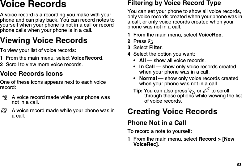 93Voice RecordsA voice record is a recording you make with your phone and can play back. You can record notes to yourself when your phone is not in a call or record phone calls when your phone is in a call.Viewing Voice RecordsTo view your list of voice records:1From the main menu, select VoiceRecord.2Scroll to view more voice records.Voice Records IconsOne of these icons appears next to each voice record:Filtering by Voice Record TypeYou can set your phone to show all voice records, only voice records created when your phone was in a call, or only voice records created when your phone was not in a call.1From the main menu, select VoiceRec.2Press m.3Select Filter.4Select the option you want:•All — show all voice records.•In Call — show only voice records created when your phone was in a call.•Normal — show only voice records created when your phone was not in a call.Tip: You can also press * or # to scroll through these options while viewing the list of voice records.Creating Voice RecordsPhone Not in a CallTo record a note to yourself:1From the main menu, select Record &gt; [New VoiceRec].cA voice record made while your phone was not in a call.vA voice record made while your phone was in a call.
