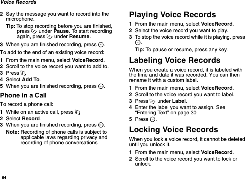 94Voice Records2Say the message you want to record into the microphone.Tip: To stop recording before you are finished, press A  under Pause. To start recording again, press A  under Resume.3When you are finished recording, press O.To add to the end of an existing voice record:1From the main menu, select VoiceRecord.2Scroll to the voice record you want to add to.3Press m.4Select Add To.5When you are finished recording, press O.Phone in a CallTo record a phone call:1While on an active call, press m.2Select Record.3When you are finished recording, press O.Note: Recording of phone calls is subject to applicable laws regarding privacy and recording of phone conversations.Playing Voice Records1From the main menu, select VoiceRecord.2Select the voice record you want to play.3To stop the voice record while it is playing, press O.Tip: To pause or resume, press any key.Labeling Voice RecordsWhen you create a voice record, it is labeled with the time and date it was recorded. You can then rename it with a custom label.1From the main menu, select VoiceRecord.2Scroll to the voice record you want to label.3Press A  under Label.4Enter the label you want to assign. See “Entering Text” on page 30.5Press O.Locking Voice RecordsWhen you lock a voice record, it cannot be deleted until you unlock it.1From the main menu, select VoiceRecord.2Scroll to the voice record you want to lock or unlock.