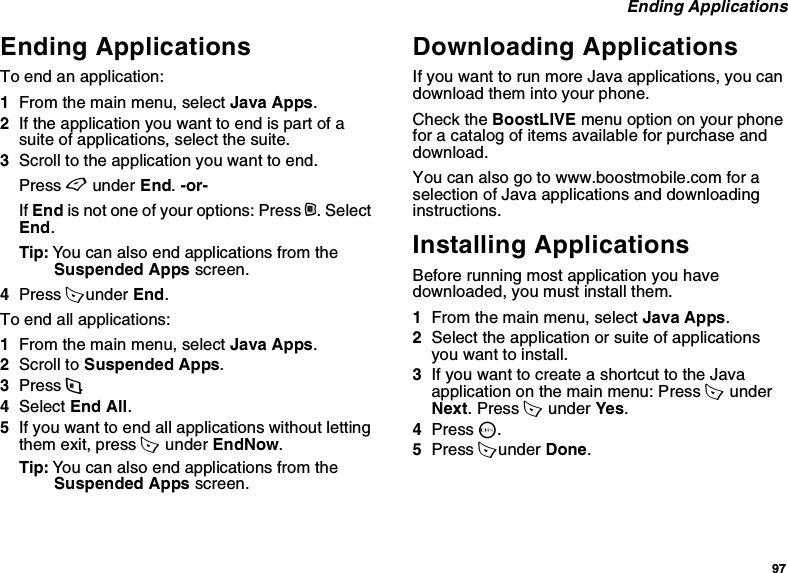 97 Ending ApplicationsEnding ApplicationsTo end an application:1From the main menu, select Java Apps.2If the application you want to end is part of a suite of applications, select the suite.3Scroll to the application you want to end.Press A under End. -or-If End is not one of your options: Press m. Select End.Tip: You can also end applications from the Suspended Apps screen.4Press A under End.To end all applications:1From the main menu, select Java Apps.2Scroll to Suspended Apps.3Press m.4Select End All.5If you want to end all applications without letting them exit, press A  under EndNow.Tip: You can also end applications from the Suspended Apps screen.Downloading ApplicationsIf you want to run more Java applications, you can download them into your phone.Check the BoostLIVE menu option on your phone for a catalog of items available for purchase and download.You can also go to www.boostmobile.com for a selection of Java applications and downloading instructions.Installing ApplicationsBefore running most application you have downloaded, you must install them.1From the main menu, select Java Apps.2Select the application or suite of applications you want to install.3If you want to create a shortcut to the Java application on the main menu: Press A  under Next. Press A  under Yes.4Press O.5Press A under Done.