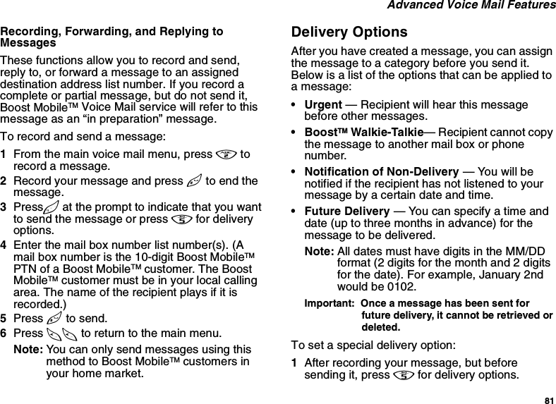 81 Advanced Voice Mail FeaturesRecording, Forwarding, and Replying to MessagesThese functions allow you to record and send, reply to, or forward a message to an assigned destination address list number. If you record a complete or partial message, but do not send it, Boost MobileTM Voice Mail service will refer to this message as an “in preparation” message. To record and send a message:1From the main voice mail menu, press 2 to record a message.2Record your message and press # to end the message.3Press 9 at the prompt to indicate that you want to send the message or press 5 for delivery options.4Enter the mail box number list number(s). (A mail box number is the 10-digit Boost MobileTM PTN of a Boost MobileTM customer. The Boost MobileTM customer must be in your local calling area. The name of the recipient plays if it is recorded.)5Press # to send.6Press ** to return to the main menu.Note: You can only send messages using this method to Boost MobileTM customers in your home market.Delivery OptionsAfter you have created a message, you can assign the message to a category before you send it. Below is a list of the options that can be applied to a message:•Urgent — Recipient will hear this message before other messages.•BoostTM Walkie-Talkie— Recipient cannot copy the message to another mail box or phone number.• Notification of Non-Delivery — You will be notified if the recipient has not listened to your message by a certain date and time.• Future Delivery — You can specify a time and date (up to three months in advance) for the message to be delivered.Note: All dates must have digits in the MM/DD format (2 digits for the month and 2 digits for the date). For example, January 2nd would be 0102.Important:  Once a message has been sent for future delivery, it cannot be retrieved or deleted.To set a special delivery option:1After recording your message, but before sending it, press 5 for delivery options.
