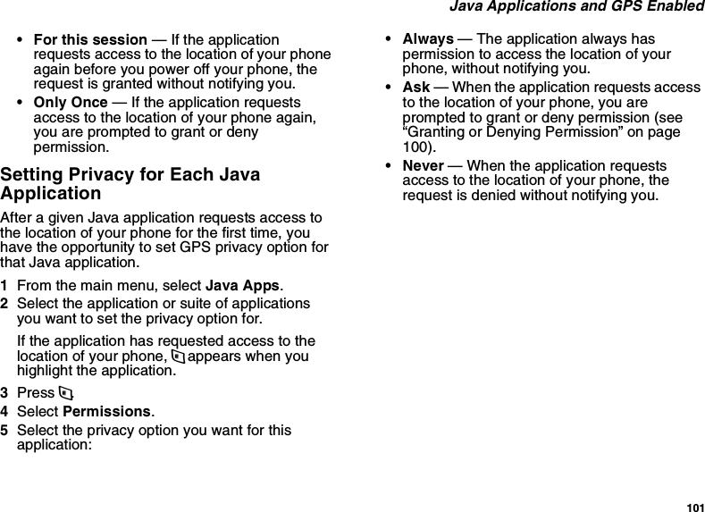 101 Java Applications and GPS Enabled• For this session — If the application requests access to the location of your phone again before you power off your phone, the request is granted without notifying you.• Only Once — If the application requests access to the location of your phone again, you are prompted to grant or deny permission.Setting Privacy for Each Java ApplicationAfter a given Java application requests access to the location of your phone for the first time, you have the opportunity to set GPS privacy option for that Java application.1From the main menu, select Java Apps.2Select the application or suite of applications you want to set the privacy option for.If the application has requested access to the location of your phone, m appears when you highlight the application.3Press m.4Select Permissions.5Select the privacy option you want for this application:•Always — The application always has permission to access the location of your phone, without notifying you.•Ask — When the application requests access to the location of your phone, you are prompted to grant or deny permission (see “Granting or Denying Permission” on page 100).• Never — When the application requests access to the location of your phone, the request is denied without notifying you.