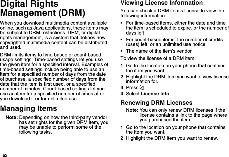 102Digital Rights Management (DRM)When you download multimedia content available online, such as Java applications, these items may be subject to DRM restrictions. DRM, or digital rights management, is a system that defines how copyrighted multimedia content can be distributed and used.DRM limits items to time-based or count-based usage settings. Time-based settings let you use the given item for a specified interval. Examples of time-based settings include being able to use an item for a specified number of days from the date of purchase, a specified number of days from the date that the item is first used, or a specified number of minutes. Count-based settings let you use an item for a specified number of times after you download it or for unlimited use.Managing ItemsNote: Depending on how the third-party vendor has set rights for the given DRM item, you may be unable to perform some of the following tasks.Viewing License InformationYou can check a DRM item’s license to view the following information:•For time-based items, either the date and time the item is scheduled to expire, or the number of days left •For count-based items, the number of credits (uses) left  or an unlimited use notice•The name of the item’s vendorTo view the license of a DRM item:1Go to the location on your phone that contains the item you want.2Highlight the DRM item you want to view license information for.3Press m.4Select License Info.Renewing DRM LicensesNote: You can only renew DRM licenses if the license contains a link to the page where you purchased the item.1Go to the location on your phone that contains the item you want.2Highlight the DRM item you want to renew.