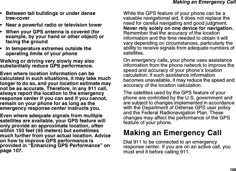 105 Making an Emergency Call• Between tall buildings or under dense tree-cover• Near a powerful radio or television tower• When your GPS antenna is covered (for example, by your hand or other object) or facing the ground• In temperature extremes outside the operating limits of your phoneWalking or driving very slowly may also substantially reduce GPS performance.Even where location information can be calculated in such situations, it may take much longer to do so, and your location estimate may not be as accurate. Therefore, in any 911 call, always report the location to the emergency response center if you can and if you cannot, remain on your phone for as long as the emergency response center instructs you.Even where adequate signals from multiple satellites are available, your GPS feature will only provide an approximate location, often within 150 feet (45 meters) but sometimes much further from your actual location. Advice on how to improve GPS performance is provided in “Enhancing GPS Performance” on page 107.While the GPS feature of your phone can be a valuable navigational aid, it does not replace the need for careful navigating and good judgment. Never rely solely on one device for navigation. Remember that the accuracy of the location information and the time needed to obtain it will vary depending on circumstances, particularly the ability to receive signals from adequate numbers of satellites.On emergency calls, your phone uses assistance information from the phone network to improve the speed and accuracy of your phone’s location calculation: if such assistance information becomes unavailable, it may reduce the speed and accuracy of the location calculation.The satellites used by the GPS feature of your phone are controlled by the U.S. government and are subject to changes implemented in accordance with the Department of Defense GPS user policy and the Federal Radionavigation Plan. These changes may affect the performance of the GPS feature of your phone.Making an Emergency CallDial 911 to be connected to an emergency response center. If you are on an active call, you must end it before calling 911.