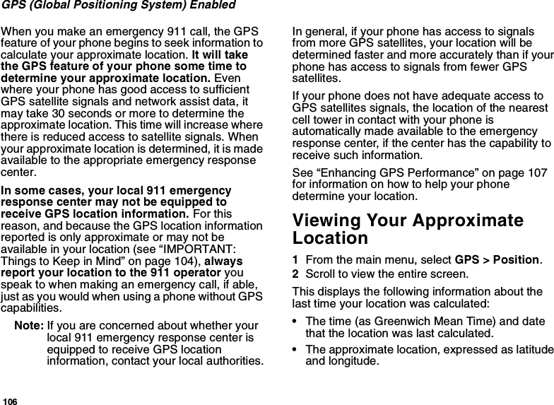 106GPS (Global Positioning System) EnabledWhen you make an emergency 911 call, the GPS feature of your phone begins to seek information to calculate your approximate location. It will take the GPS feature of your phone some time to determine your approximate location. Even where your phone has good access to sufficient GPS satellite signals and network assist data, it may take 30 seconds or more to determine the approximate location. This time will increase where there is reduced access to satellite signals. When your approximate location is determined, it is made available to the appropriate emergency response center.In some cases, your local 911 emergency response center may not be equipped to receive GPS location information. For this reason, and because the GPS location information reported is only approximate or may not be available in your location (see “IMPORTANT: Things to Keep in Mind” on page 104), always report your location to the 911 operator you speak to when making an emergency call, if able, just as you would when using a phone without GPS capabilities.Note: If you are concerned about whether your local 911 emergency response center is equipped to receive GPS location information, contact your local authorities.In general, if your phone has access to signals from more GPS satellites, your location will be determined faster and more accurately than if your phone has access to signals from fewer GPS satellites.If your phone does not have adequate access to GPS satellites signals, the location of the nearest cell tower in contact with your phone is automatically made available to the emergency response center, if the center has the capability to receive such information.See “Enhancing GPS Performance” on page 107 for information on how to help your phone determine your location.Viewing Your Approximate Location1From the main menu, select GPS &gt; Position.2Scroll to view the entire screen.This displays the following information about the last time your location was calculated:•The time (as Greenwich Mean Time) and date that the location was last calculated.•The approximate location, expressed as latitude and longitude.