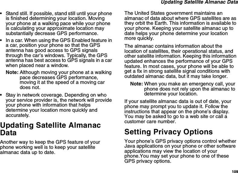 109 Updating Satellite Almanac Data•Stand still. If possible, stand still until your phone is finished determining your location. Moving your phone at a walking pace while your phone is calculating your approximate location may substantially decrease GPS performance.•In a car. When using the GPS Enabled feature in a car, position your phone so that the GPS antenna has good access to GPS signals through the car’s windows. Typically, the GPS antenna has best access to GPS signals in a car when placed near a window.Note: Although moving your phone at a walking pace decreases GPS performance, moving it at the speed of a moving car does not.•Stay in network coverage. Depending on who your service provider is, the network will provide your phone with information that helps determine your location more quickly and accurately.Updating Satellite Almanac DataAnother way to keep the GPS feature of your phone working well is to keep your satellite almanac data up to date.The United States government maintains an almanac of data about where GPS satellites are as they orbit the Earth. This information is available to your phone. Keeping your satellite almanac up to date helps your phone determine your location more quickly.The almanac contains information about the location of satellites, their operational status, and other satellite information. Keeping this information updated enhances the performance of your GPS feature. In most cases, your phone will be able to get a fix in strong satellite signal conditions with outdated almanac data, but it may take longer. Note: When you make an emergency call, your phone does not rely upon the almanac to determine your location.If your satellite almanac data is out of date, your phone may prompt you to update it. Follow the instructions that appear on the phone’s display. You may be asked to go to a web site or call a customer care number.Setting Privacy OptionsYour phone’s GPS privacy options control whether Java applications on your phone or other software applications may view the location of your phone.You may set your phone to one of these GPS privacy options.