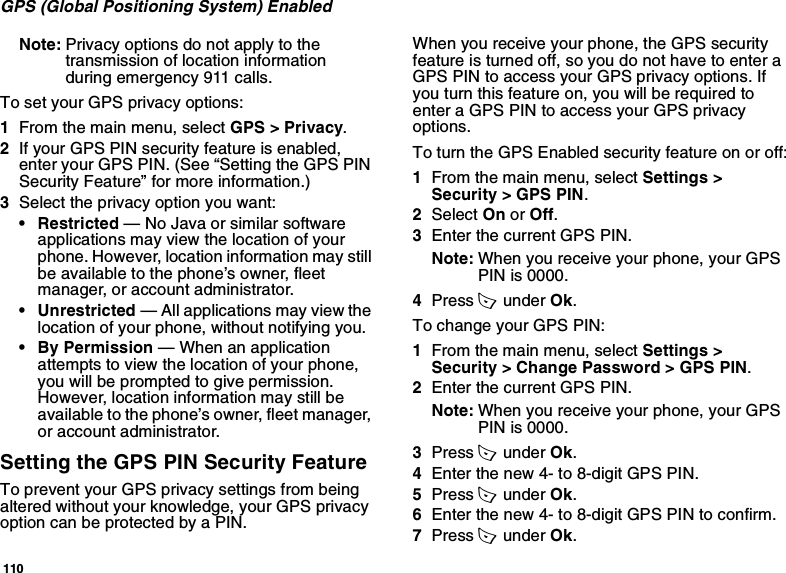 110GPS (Global Positioning System) EnabledNote: Privacy options do not apply to the transmission of location information during emergency 911 calls.To set your GPS privacy options:1From the main menu, select GPS &gt; Privacy.2If your GPS PIN security feature is enabled, enter your GPS PIN. (See “Setting the GPS PIN Security Feature” for more information.)3Select the privacy option you want:• Restricted — No Java or similar software applications may view the location of your phone. However, location information may still be available to the phone’s owner, fleet manager, or account administrator.• Unrestricted — All applications may view the location of your phone, without notifying you.• By Permission — When an application attempts to view the location of your phone, you will be prompted to give permission. However, location information may still be available to the phone’s owner, fleet manager, or account administrator.Setting the GPS PIN Security FeatureTo prevent your GPS privacy settings from being altered without your knowledge, your GPS privacy option can be protected by a PIN.When you receive your phone, the GPS security feature is turned off, so you do not have to enter a GPS PIN to access your GPS privacy options. If you turn this feature on, you will be required to enter a GPS PIN to access your GPS privacy options.To turn the GPS Enabled security feature on or off:1From the main menu, select Settings &gt; Security &gt; GPS PIN.2Select On or Off. 3Enter the current GPS PIN.Note: When you receive your phone, your GPS PIN is 0000.4Press A  under Ok.To change your GPS PIN:1From the main menu, select Settings &gt; Security &gt; Change Password &gt; GPS PIN.2Enter the current GPS PIN.Note: When you receive your phone, your GPS PIN is 0000.3Press A  under Ok.4Enter the new 4- to 8-digit GPS PIN.5Press A  under Ok.6Enter the new 4- to 8-digit GPS PIN to confirm.7Press A  under Ok.