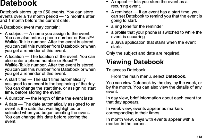 113DatebookDatebook stores up to 250 events. You can store events over a 13 month period — 12 months after and 1 month before the current date.A Datebook event may contain:•A subject — A name you assign to the event. You can also enter a phone number or BoostTM Walkie-Talkie number. After the event is stored, you can call this number from Datebook or when you get a reminder of this event.•A location — The location of the event. You can also enter a phone number or BoostTM Walkie-Talkie number. After the event is stored, you can call this number from Datebook or when you get a reminder of this event.•A start time — The start time automatically assigned to an event is the beginning of the day. You can change the start time, or assign no start time, before storing the event.•A duration — the length of time the event lasts•A date — The date automatically assigned to an event is the date that was highlighted or selected when you began creating the event. You can change this date before storing the event.•A repeat — lets you store the event as a recurring event.•A reminder — If an event has a start time, you can set Datebook to remind you that the event is going to start.•a ring tone for the reminder•a profile that your phone is switched to while the event is occurring•a Java application that starts when the event startsOnly the subject and date are required.Viewing DatebookTo access Datebook:From the main menu, select Datebook.You can view Datebook by the day, by the week, or by the month. You can also view the details of any event.In day view, brief information about each event for that day appears.In week view, events appear as markers corresponding to their times.In month view, days with events appear with a marker in the corner.