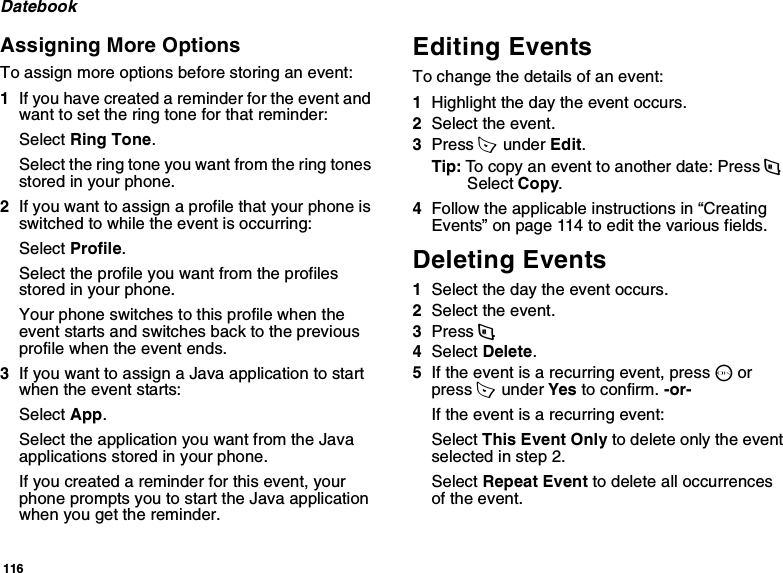 116DatebookAssigning More OptionsTo assign more options before storing an event:1If you have created a reminder for the event and want to set the ring tone for that reminder:Select Ring Tone.Select the ring tone you want from the ring tones stored in your phone.2If you want to assign a profile that your phone is switched to while the event is occurring:Select Profile.Select the profile you want from the profiles stored in your phone.Your phone switches to this profile when the event starts and switches back to the previous profile when the event ends.3If you want to assign a Java application to start when the event starts:Select App.Select the application you want from the Java applications stored in your phone.If you created a reminder for this event, your phone prompts you to start the Java application when you get the reminder.Editing EventsTo change the details of an event:1Highlight the day the event occurs.2Select the event.3Press A  under Edit.Tip: To copy an event to another date: Press m. Select Copy.4Follow the applicable instructions in “Creating Events” on page 114 to edit the various fields.Deleting Events1Select the day the event occurs.2Select the event.3Press m.4Select Delete.5If the event is a recurring event, press O or press A  under Yes to confirm. -or-If the event is a recurring event:Select This Event Only to delete only the event selected in step 2.Select Repeat Event to delete all occurrences of the event.