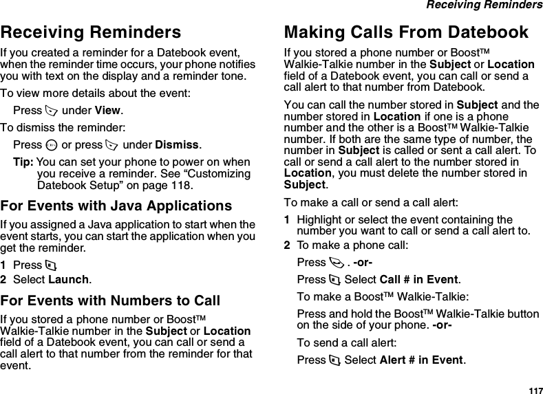 117 Receiving RemindersReceiving RemindersIf you created a reminder for a Datebook event, when the reminder time occurs, your phone notifies you with text on the display and a reminder tone.To view more details about the event:Press A  under View.To dismiss the reminder:Press O or press A  under Dismiss.Tip: You can set your phone to power on when you receive a reminder. See “Customizing Datebook Setup” on page 118.For Events with Java ApplicationsIf you assigned a Java application to start when the event starts, you can start the application when you get the reminder.1Press m.2Select Launch.For Events with Numbers to CallIf you stored a phone number or BoostTM Walkie-Talkie number in the Subject or Location field of a Datebook event, you can call or send a call alert to that number from the reminder for that event.Making Calls From DatebookIf you stored a phone number or BoostTM Walkie-Talkie number in the Subject or Location field of a Datebook event, you can call or send a call alert to that number from Datebook.You can call the number stored in Subject and the number stored in Location if one is a phone number and the other is a BoostTM Walkie-Talkie number. If both are the same type of number, the number in Subject is called or sent a call alert. To call or send a call alert to the number stored in Location, you must delete the number stored in Subject.To make a call or send a call alert:1Highlight or select the event containing the number you want to call or send a call alert to.2To make a phone call:Press s. -or-Press m. Select Call # in Event.To make a BoostTM Walkie-Talkie:Press and hold the BoostTM Walkie-Talkie button on the side of your phone. -or-To send a call alert:Press m. Select Alert # in Event.