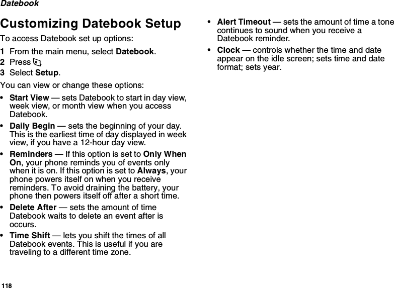 118DatebookCustomizing Datebook SetupTo access Datebook set up options:1From the main menu, select Datebook.2Press m.3Select Setup.You can view or change these options:•Start View — sets Datebook to start in day view, week view, or month view when you access Datebook.•Daily Begin — sets the beginning of your day. This is the earliest time of day displayed in week view, if you have a 12-hour day view.•Reminders — If this option is set to Only When On, your phone reminds you of events only when it is on. If this option is set to Always, your phone powers itself on when you receive reminders. To avoid draining the battery, your phone then powers itself off after a short time.• Delete After — sets the amount of time Datebook waits to delete an event after is occurs.•Time Shift — lets you shift the times of all Datebook events. This is useful if you are traveling to a different time zone.• Alert Timeout — sets the amount of time a tone continues to sound when you receive a Datebook reminder.•Clock — controls whether the time and date appear on the idle screen; sets time and date format; sets year.