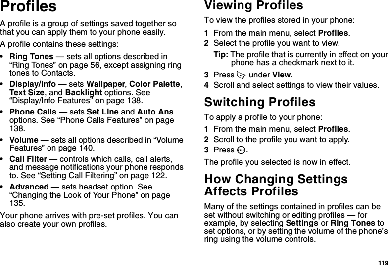 119ProfilesA profile is a group of settings saved together so that you can apply them to your phone easily.A profile contains these settings:• Ring Tones — sets all options described in “Ring Tones” on page 56, except assigning ring tones to Contacts.• Display/Info — sets Wallpaper, Color Palette, Text Size, and Backlight options. See “Display/Info Features” on page 138.• Phone Calls — sets Set Line and Auto Ans options. See “Phone Calls Features” on page 138.• Volume — sets all options described in “Volume Features” on page 140.• Call Filter — controls which calls, call alerts, and message notifications your phone responds to. See “Setting Call Filtering” on page 122.• Advanced — sets headset option. See “Changing the Look of Your Phone” on page 135.Your phone arrives with pre-set profiles. You can also create your own profiles.Viewing ProfilesTo view the profiles stored in your phone:1From the main menu, select Profiles.2Select the profile you want to view.Tip: The profile that is currently in effect on your phone has a checkmark next to it.3Press A  under View.4Scroll and select settings to view their values.Switching ProfilesTo apply a profile to your phone:1From the main menu, select Profiles.2Scroll to the profile you want to apply.3Press O.The profile you selected is now in effect.How Changing Settings Affects ProfilesMany of the settings contained in profiles can be set without switching or editing profiles — for example, by selecting Settings or Ring Tones to set options, or by setting the volume of the phone’s ring using the volume controls.