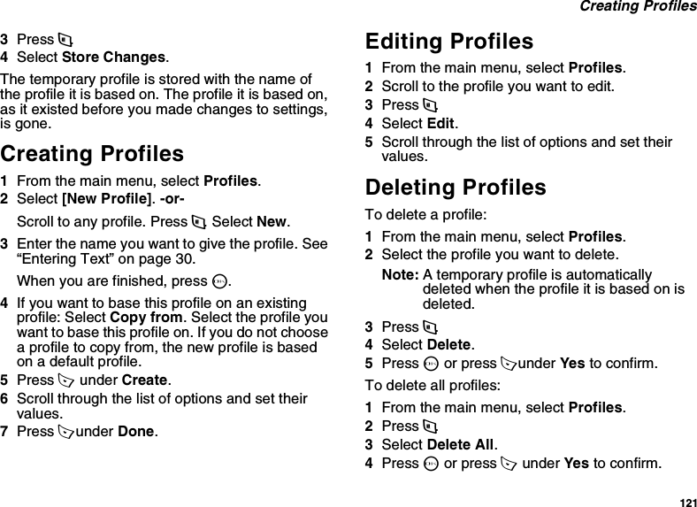 121 Creating Profiles3Press m.4Select Store Changes.The temporary profile is stored with the name of the profile it is based on. The profile it is based on, as it existed before you made changes to settings, is gone.Creating Profiles1From the main menu, select Profiles.2Select [New Profile]. -or-Scroll to any profile. Press m. Select New.3Enter the name you want to give the profile. See “Entering Text” on page 30.When you are finished, press O.4If you want to base this profile on an existing profile: Select Copy from. Select the profile you want to base this profile on. If you do not choose a profile to copy from, the new profile is based on a default profile.5Press A  under Create.6Scroll through the list of options and set their values.7Press A under Done.Editing Profiles1From the main menu, select Profiles.2Scroll to the profile you want to edit.3Press m.4Select Edit.5Scroll through the list of options and set their values.Deleting ProfilesTo delete a profile:1From the main menu, select Profiles.2Select the profile you want to delete.Note: A temporary profile is automatically deleted when the profile it is based on is deleted.3Press m.4Select Delete.5Press O or press A under Yes to confirm.To delete all profiles:1From the main menu, select Profiles.2Press m.3Select Delete All.4Press O or press A  under Yes to confirm.
