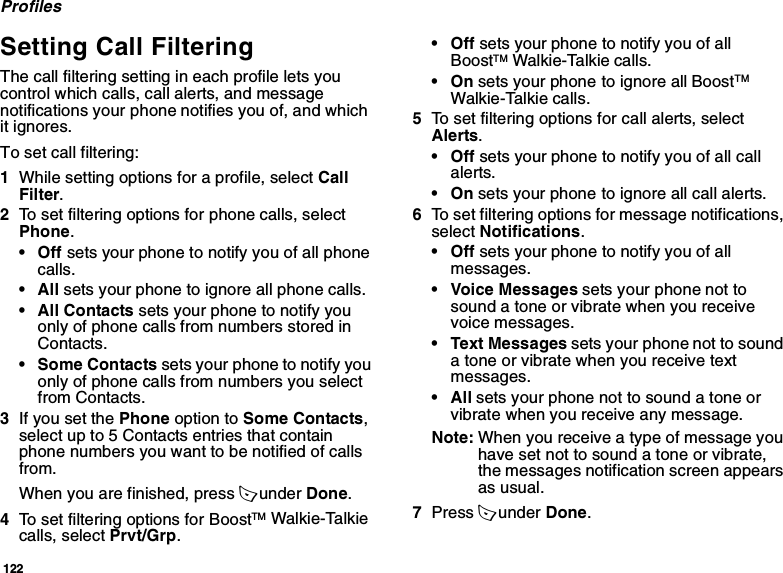 122ProfilesSetting Call FilteringThe call filtering setting in each profile lets you control which calls, call alerts, and message notifications your phone notifies you of, and which it ignores.To set call filtering:1While setting options for a profile, select Call Filter.2To set filtering options for phone calls, select Phone.•Off sets your phone to notify you of all phone calls.•All sets your phone to ignore all phone calls.•All Contacts sets your phone to notify you only of phone calls from numbers stored in Contacts.• Some Contacts sets your phone to notify you only of phone calls from numbers you select from Contacts. 3If you set the Phone option to Some Contacts, select up to 5 Contacts entries that contain phone numbers you want to be notified of calls from.When you are finished, press A under Done.4To set filtering options for BoostTM Walkie-Talkie calls, select Prvt/Grp.•Off sets your phone to notify you of all BoostTM Walkie-Talkie calls.•On sets your phone to ignore all BoostTM Walkie-Talkie calls.5To set filtering options for call alerts, select Alerts.•Off sets your phone to notify you of all call alerts.•On sets your phone to ignore all call alerts.6To set filtering options for message notifications, select Notifications.•Off sets your phone to notify you of all messages.• Voice Messages sets your phone not to sound a tone or vibrate when you receive voice messages.• Text Messages sets your phone not to sound a tone or vibrate when you receive text messages.•All sets your phone not to sound a tone or vibrate when you receive any message.Note: When you receive a type of message you have set not to sound a tone or vibrate, the messages notification screen appears as usual.7Press A under Done.