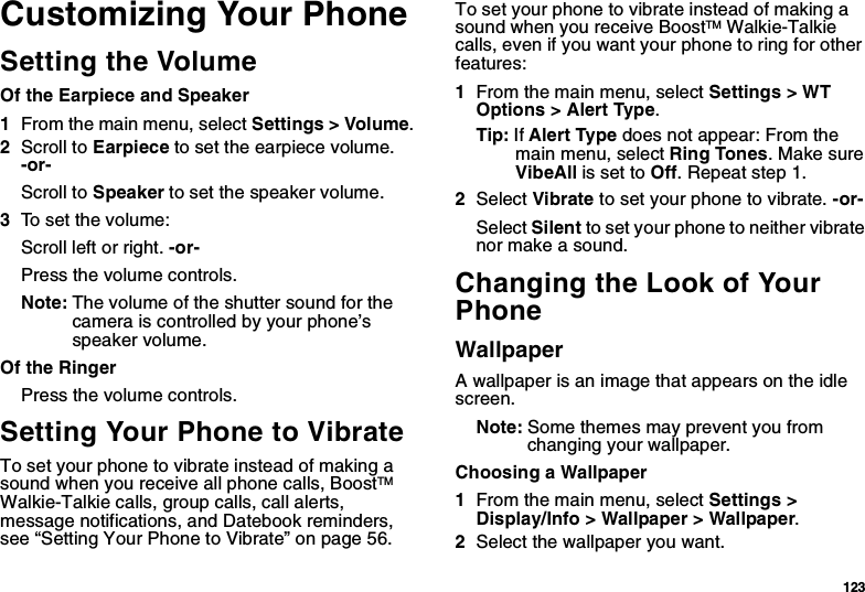 123Customizing Your PhoneSetting the VolumeOf the Earpiece and Speaker1From the main menu, select Settings &gt; Volume.2Scroll to Earpiece to set the earpiece volume. -or-Scroll to Speaker to set the speaker volume.3To set the volume:Scroll left or right. -or-Press the volume controls.Note: The volume of the shutter sound for the camera is controlled by your phone’s speaker volume.Of the RingerPress the volume controls. Setting Your Phone to VibrateTo set your phone to vibrate instead of making a sound when you receive all phone calls, BoostTM Walkie-Talkie calls, group calls, call alerts, message notifications, and Datebook reminders, see “Setting Your Phone to Vibrate” on page 56.To set your phone to vibrate instead of making a sound when you receive BoostTM Walkie-Talkie calls, even if you want your phone to ring for other features:1From the main menu, select Settings &gt; WT Options &gt; Alert Type.Tip: If Alert Type does not appear: From the main menu, select Ring Tones. Make sure VibeAll is set to Off. Repeat step 1.2Select Vibrate to set your phone to vibrate. -or-Select Silent to set your phone to neither vibrate nor make a sound.Changing the Look of Your PhoneWallpaperA wallpaper is an image that appears on the idle screen.Note: Some themes may prevent you from changing your wallpaper.Choosing a Wallpaper1From the main menu, select Settings &gt; Display/Info &gt; Wallpaper &gt; Wallpaper. 2Select the wallpaper you want.