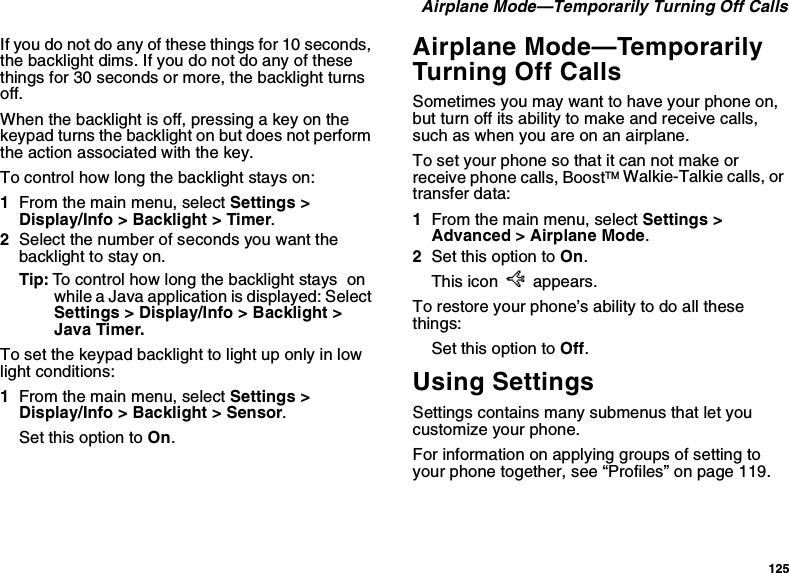 125 Airplane Mode—Temporarily Turning Off CallsIf you do not do any of these things for 10 seconds, the backlight dims. If you do not do any of these things for 30 seconds or more, the backlight turns off.When the backlight is off, pressing a key on the keypad turns the backlight on but does not perform the action associated with the key.To control how long the backlight stays on:1From the main menu, select Settings &gt; Display/Info &gt; Backlight &gt; Timer.2Select the number of seconds you want the backlight to stay on.Tip: To control how long the backlight stays  on while a Java application is displayed: Select Settings &gt; Display/Info &gt; Backlight &gt; Java Timer.To set the keypad backlight to light up only in low light conditions:1From the main menu, select Settings &gt; Display/Info &gt; Backlight &gt; Sensor.Set this option to On.Airplane Mode—Temporarily Turning Off CallsSometimes you may want to have your phone on, but turn off its ability to make and receive calls, such as when you are on an airplane.To set your phone so that it can not make or receive phone calls, BoostTM Walkie-Talkie calls, or transfer data:1From the main menu, select Settings &gt; Advanced &gt; Airplane Mode.2Set this option to On.This icon U appears.To restore your phone’s ability to do all these things:Set this option to Off.Using SettingsSettings contains many submenus that let you customize your phone.For information on applying groups of setting to your phone together, see “Profiles” on page 119.