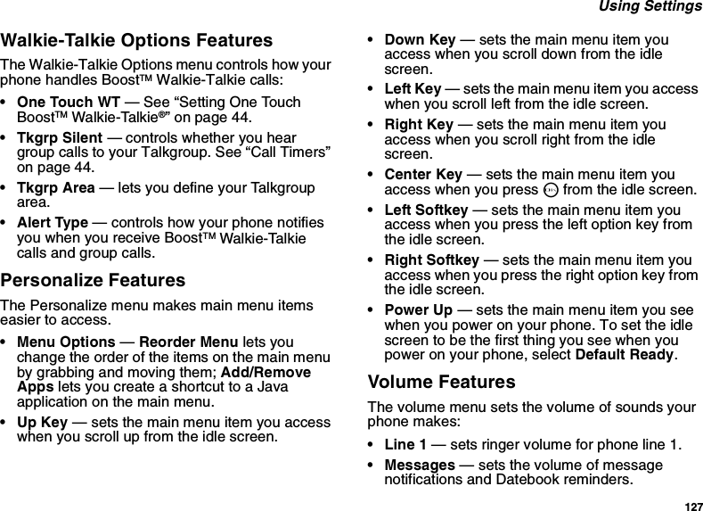 127 Using SettingsWalkie-Talkie Options FeaturesThe Walkie-Talkie Options menu controls how your phone handles BoostTM Walkie-Talkie calls:• One Touch WT — See “Setting One Touch BoostTM Walkie-Talkie®” on page 44.• Tkgrp Silent — controls whether you hear group calls to your Talkgroup. See “Call Timers” on page 44.•Tkgrp Area — lets you define your Talkgroup area.• Alert Type — controls how your phone notifies you when you receive BoostTM Walkie-Talkie calls and group calls.Personalize FeaturesThe Personalize menu makes main menu items easier to access.• Menu Options — Reorder Menu lets you change the order of the items on the main menu by grabbing and moving them; Add/Remove Apps lets you create a shortcut to a Java application on the main menu.•Up Key — sets the main menu item you access when you scroll up from the idle screen.• Down Key — sets the main menu item you access when you scroll down from the idle screen.•Left Key — sets the main menu item you access when you scroll left from the idle screen.• Right Key — sets the main menu item you access when you scroll right from the idle screen.•Center Key — sets the main menu item you access when you press O from the idle screen.• Left Softkey — sets the main menu item you access when you press the left option key from the idle screen.• Right Softkey — sets the main menu item you access when you press the right option key from the idle screen.•Power Up — sets the main menu item you see when you power on your phone. To set the idle screen to be the first thing you see when you power on your phone, select Default Ready.Volume FeaturesThe volume menu sets the volume of sounds your phone makes:•Line 1 — sets ringer volume for phone line 1.•Messages — sets the volume of message notifications and Datebook reminders.